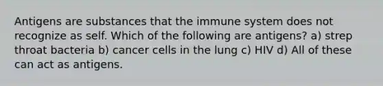 Antigens are substances that the immune system does not recognize as self. Which of the following are antigens? a) strep throat bacteria b) cancer cells in the lung c) HIV d) All of these can act as antigens.