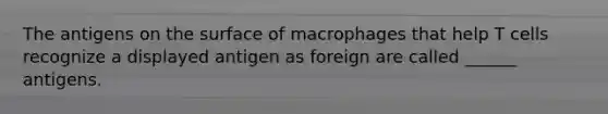 The antigens on the surface of macrophages that help T cells recognize a displayed antigen as foreign are called ______ antigens.