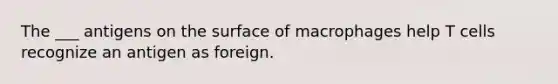 The ___ antigens on the surface of macrophages help T cells recognize an antigen as foreign.