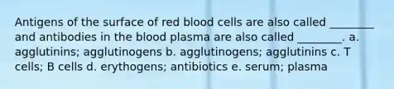 Antigens of the surface of red blood cells are also called ________ and antibodies in the blood plasma are also called ________. a. agglutinins; agglutinogens b. agglutinogens; agglutinins c. T cells; B cells d. erythogens; antibiotics e. serum; plasma