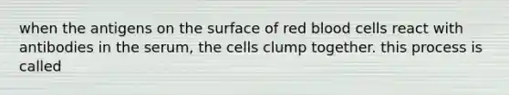 when the antigens on the surface of red blood cells react with antibodies in the serum, the cells clump together. this process is called