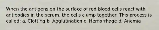 When the antigens on the surface of red blood cells react with antibodies in the serum, the cells clump together. This process is called: a. Clotting b. Agglutination c. Hemorrhage d. Anemia