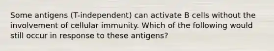 Some antigens (T-independent) can activate B cells without the involvement of cellular immunity. Which of the following would still occur in response to these antigens?