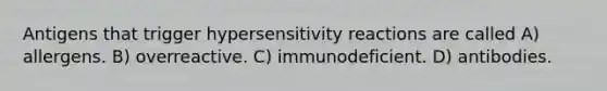 Antigens that trigger hypersensitivity reactions are called A) allergens. B) overreactive. C) immunodeficient. D) antibodies.