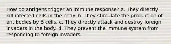 How do antigens trigger an immune response? a. They directly kill infected cells in the body. b. They stimulate the production of antibodies by B cells. c. They directly attack and destroy foreign invaders in the body. d. They prevent the immune system from responding to foreign invaders.