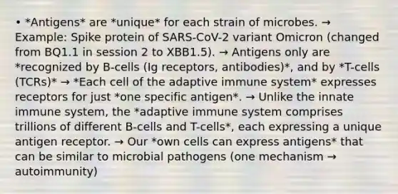 • *Antigens* are *unique* for each strain of microbes. → Example: Spike protein of SARS-CoV-2 variant Omicron (changed from BQ1.1 in session 2 to XBB1.5). → Antigens only are *recognized by B-cells (Ig receptors, antibodies)*, and by *T-cells (TCRs)* → *Each cell of the adaptive immune system* expresses receptors for just *one specific antigen*. → Unlike the innate immune system, the *adaptive immune system comprises trillions of different B-cells and T-cells*, each expressing a unique antigen receptor. → Our *own cells can express antigens* that can be similar to microbial pathogens (one mechanism → autoimmunity)