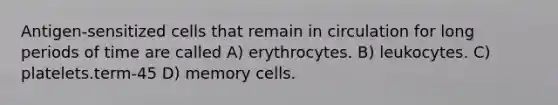 Antigen-sensitized cells that remain in circulation for long periods of time are called A) erythrocytes. B) leukocytes. C) platelets.term-45 D) memory cells.