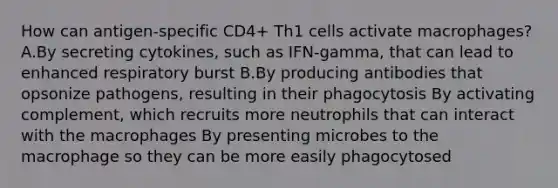 How can antigen-specific CD4+ Th1 cells activate macrophages? A.By secreting cytokines, such as IFN-gamma, that can lead to enhanced respiratory burst B.By producing antibodies that opsonize pathogens, resulting in their phagocytosis By activating complement, which recruits more neutrophils that can interact with the macrophages By presenting microbes to the macrophage so they can be more easily phagocytosed