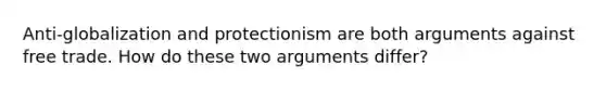 Anti-globalization and protectionism are both arguments against free trade. How do these two arguments differ?