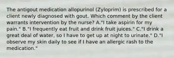 The antigout medication allopurinol (Zyloprim) is prescribed for a client newly diagnosed with gout. Which comment by the client warrants intervention by the nurse? A."I take aspirin for my pain." B."I frequently eat fruit and drink fruit juices." C."I drink a great deal of water, so I have to get up at night to urinate." D."I observe my skin daily to see if I have an allergic rash to the medication."