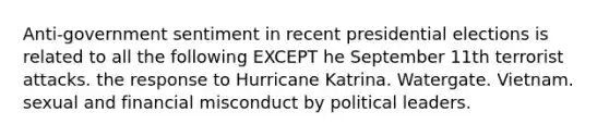 Anti-government sentiment in recent presidential elections is related to all the following EXCEPT he September 11th terrorist attacks. the response to Hurricane Katrina. Watergate. Vietnam. sexual and financial misconduct by political leaders.