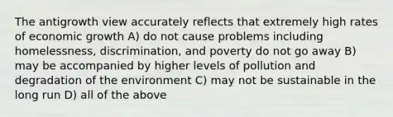 The antigrowth view accurately reflects that extremely high rates of economic growth A) do not cause problems including homelessness, discrimination, and poverty do not go away B) may be accompanied by higher levels of pollution and degradation of the environment C) may not be sustainable in the long run D) all of the above