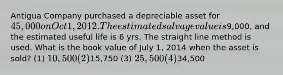 Antigua Company purchased a depreciable asset for 45,000 on Oct 1, 2012. The estimated salvage value is9,000, and the estimated useful life is 6 yrs. The straight line method is used. What is the book value of July 1, 2014 when the asset is sold? (1) 10,500 (2)15,750 (3) 25,500 (4)34,500