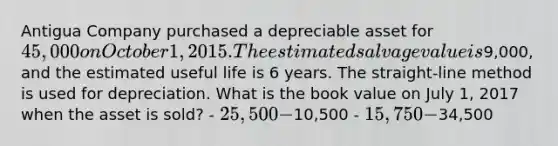 Antigua Company purchased a depreciable asset for 45,000 on October 1, 2015. The estimated salvage value is9,000, and the estimated useful life is 6 years. The straight-line method is used for depreciation. What is the book value on July 1, 2017 when the asset is sold? - 25,500 -10,500 - 15,750 -34,500