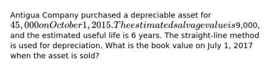 Antigua Company purchased a depreciable asset for 45,000 on October 1, 2015. The estimated salvage value is9,000, and the estimated useful life is 6 years. The straight-line method is used for depreciation. What is the book value on July 1, 2017 when the asset is sold?