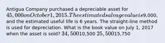 Antigua Company purchased a depreciable asset for 45,000 on October 1, 2015. The estimated salvage value is9,000, and the estimated useful life is 6 years. The straight-line method is used for depreciation. What is the book value on July 1, 2017 when the asset is sold? 34,50010,500 25,50015,750