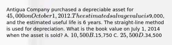 Antigua Company purchased a depreciable asset for 45,000 on October 1, 2012. The estimated salvage value is9,000, and the estimated useful life is 6 years. The straight-line method is used for depreciation. What is the book value on July 1, 2014 when the asset is sold? A. 10,500 B.15,750 C. 25,500 D.34,500