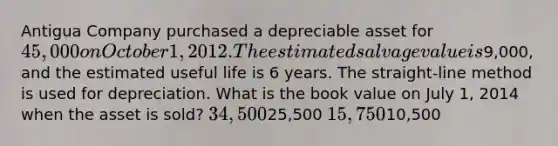 Antigua Company purchased a depreciable asset for 45,000 on October 1, 2012. The estimated salvage value is9,000, and the estimated useful life is 6 years. The straight-line method is used for depreciation. What is the book value on July 1, 2014 when the asset is sold? 34,50025,500 15,75010,500