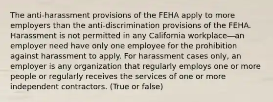 The anti-harassment provisions of the FEHA apply to more employers than the anti-discrimination provisions of the FEHA. Harassment is not permitted in any California workplace―an employer need have only one employee for the prohibition against harassment to apply. For harassment cases only, an employer is any organization that regularly employs one or more people or regularly receives the services of one or more independent contractors. (True or false)