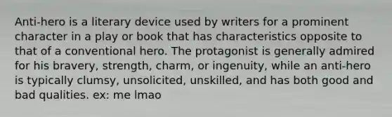 Anti-hero is a literary device used by writers for a prominent character in a play or book that has characteristics opposite to that of a conventional hero. The protagonist is generally admired for his bravery, strength, charm, or ingenuity, while an anti-hero is typically clumsy, unsolicited, unskilled, and has both good and bad qualities. ex: me lmao