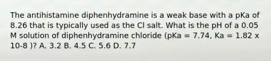 The antihistamine diphenhydramine is a weak base with a pKa of 8.26 that is typically used as the Cl salt. What is the pH of a 0.05 M solution of diphenhydramine chloride (pKa = 7.74, Ka = 1.82 x 10-8 )? A. 3.2 B. 4.5 C. 5.6 D. 7.7