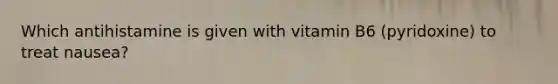 Which antihistamine is given with vitamin B6 (pyridoxine) to treat nausea?