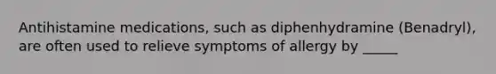 Antihistamine medications, such as diphenhydramine (Benadryl), are often used to relieve symptoms of allergy by _____