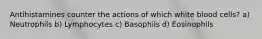 Antihistamines counter the actions of which white blood cells? a) Neutrophils b) Lymphocytes c) Basophils d) Eosinophils