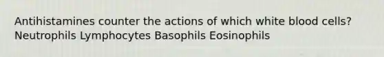 Antihistamines counter the actions of which white blood cells? Neutrophils Lymphocytes Basophils Eosinophils