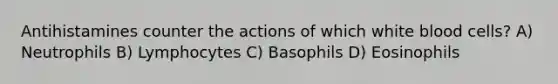 Antihistamines counter the actions of which white blood cells? A) Neutrophils B) Lymphocytes C) Basophils D) Eosinophils