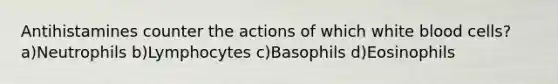 Antihistamines counter the actions of which white blood cells? a)Neutrophils b)Lymphocytes c)Basophils d)Eosinophils