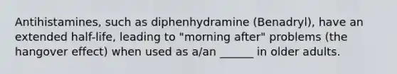 Antihistamines, such as diphenhydramine (Benadryl), have an extended half-life, leading to "morning after" problems (the hangover effect) when used as a/an ______ in older adults.