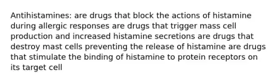 Antihistamines: are drugs that block the actions of histamine during allergic responses are drugs that trigger mass cell production and increased histamine secretions are drugs that destroy mast cells preventing the release of histamine are drugs that stimulate the binding of histamine to protein receptors on its target cell