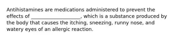 Antihistamines are medications administered to prevent the effects of ____________________, which is a substance produced by the body that causes the itching, sneezing, runny nose, and watery eyes of an allergic reaction.