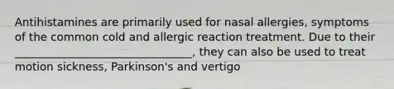 Antihistamines are primarily used for nasal allergies, symptoms of the common cold and allergic reaction treatment. Due to their ________________________________, they can also be used to treat motion sickness, Parkinson's and vertigo