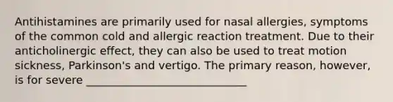 Antihistamines are primarily used for nasal allergies, symptoms of the common cold and allergic reaction treatment. Due to their anticholinergic effect, they can also be used to treat motion sickness, Parkinson's and vertigo. The primary reason, however, is for severe _____________________________