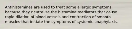 Antihistamines are used to treat some allergic symptoms because they neutralize the histamine mediators that cause rapid dilation of <a href='https://www.questionai.com/knowledge/kZJ3mNKN7P-blood-vessels' class='anchor-knowledge'>blood vessels</a> and contraction of smooth muscles that initiate the symptoms of systemic anaphylaxis.