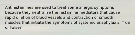 Antihistamines are used to treat some allergic symptoms because they neutralize the histamine mediators that cause rapid dilation of blood vessels and contraction of smooth muscles that initiate the symptoms of systemic anaphylaxis. True or False?