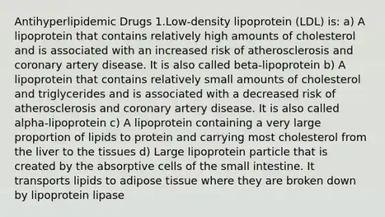 Antihyperlipidemic Drugs 1.Low-density lipoprotein (LDL) is: a) A lipoprotein that contains relatively high amounts of cholesterol and is associated with an increased risk of atherosclerosis and coronary artery disease. It is also called beta-lipoprotein b) A lipoprotein that contains relatively small amounts of cholesterol and triglycerides and is associated with a decreased risk of atherosclerosis and coronary artery disease. It is also called alpha-lipoprotein c) A lipoprotein containing a very large proportion of lipids to protein and carrying most cholesterol from the liver to the tissues d) Large lipoprotein particle that is created by the absorptive cells of <a href='https://www.questionai.com/knowledge/kt623fh5xn-the-small-intestine' class='anchor-knowledge'>the small intestine</a>. It transports lipids to adipose tissue where they are broken down by lipoprotein lipase