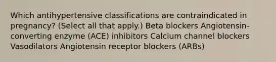 Which antihypertensive classifications are contraindicated in pregnancy? (Select all that apply.) Beta blockers Angiotensin-converting enzyme (ACE) inhibitors Calcium channel blockers Vasodilators Angiotensin receptor blockers (ARBs)