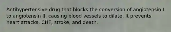 Antihypertensive drug that blocks the conversion of angiotensin I to angiotensin II, causing blood vessels to dilate. It prevents heart attacks, CHF, stroke, and death.