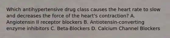 Which antihypertensive drug class causes <a href='https://www.questionai.com/knowledge/kya8ocqc6o-the-heart' class='anchor-knowledge'>the heart</a> rate to slow and decreases the force of the heart's contraction? A. Angiotensin II receptor blockers B. Antiotensin-converting enzyme inhibitors C. Beta-Blockers D. Calcium Channel Blockers