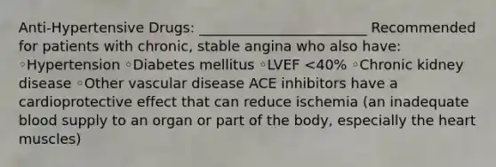 Anti-Hypertensive Drugs: ________________________ Recommended for patients with chronic, stable angina who also have: ◦Hypertension ◦Diabetes mellitus ◦LVEF <40% ◦Chronic kidney disease ◦Other vascular disease ACE inhibitors have a cardioprotective effect that can reduce ischemia (an inadequate blood supply to an organ or part of the body, especially the heart muscles)