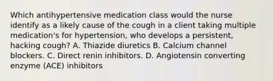 Which antihypertensive medication class would the nurse identify as a likely cause of the cough in a client taking multiple medication's for hypertension, who develops a persistent, hacking cough? A. Thiazide diuretics B. Calcium channel blockers. C. Direct renin inhibitors. D. Angiotensin converting enzyme (ACE) inhibitors