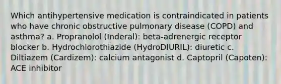 Which antihypertensive medication is contraindicated in patients who have chronic obstructive pulmonary disease (COPD) and asthma? a. Propranolol (Inderal): beta-adrenergic receptor blocker b. Hydrochlorothiazide (HydroDIURIL): diuretic c. Diltiazem (Cardizem): calcium antagonist d. Captopril (Capoten): ACE inhibitor