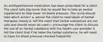 An antihypertensive medication has been prescribed for a client. The client tells the nurse that he would like to take an herbal supplement to help lower his blood pressure. The nurse should take which action? a. advise the client to read labels of herbal therapies closely b. tell the client that herbal substances are not safe and should never be used c. encourage the client to discuss the use of an herbal substance with the health care provider d. tell the client that if he takes the herbal substance, he will need to have his blood pressure checked frequently