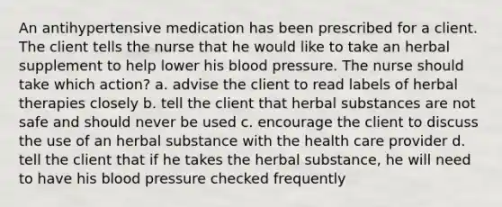 An antihypertensive medication has been prescribed for a client. The client tells the nurse that he would like to take an herbal supplement to help lower his blood pressure. The nurse should take which action? a. advise the client to read labels of herbal therapies closely b. tell the client that herbal substances are not safe and should never be used c. encourage the client to discuss the use of an herbal substance with the health care provider d. tell the client that if he takes the herbal substance, he will need to have his blood pressure checked frequently