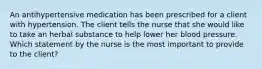 An antihypertensive medication has been prescribed for a client with hypertension. The client tells the nurse that she would like to take an herbal substance to help lower her blood pressure. Which statement by the nurse is the most important to provide to the client?