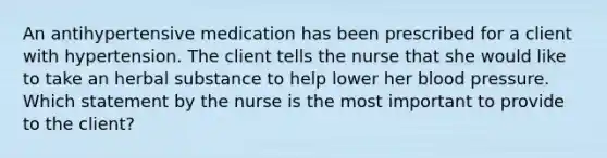 An antihypertensive medication has been prescribed for a client with hypertension. The client tells the nurse that she would like to take an herbal substance to help lower her blood pressure. Which statement by the nurse is the most important to provide to the client?