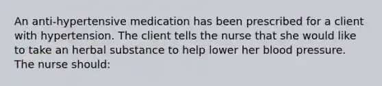 An anti-hypertensive medication has been prescribed for a client with hypertension. The client tells the nurse that she would like to take an herbal substance to help lower her blood pressure. The nurse should: